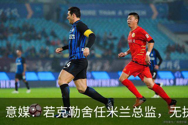 意媒：若克勒舍任米兰总监，无执照也不影响运作